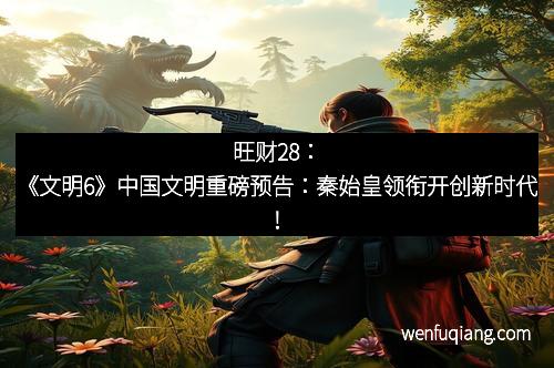 旺财28：《文明6》中国文明重磅预告：秦始皇领衔开创新时代！